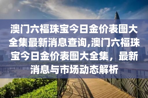 澳门六福珠宝今日金价表图大全集最新消息查询,澳门六福珠宝今日金价表图大全集，最新消息与市场动态解析