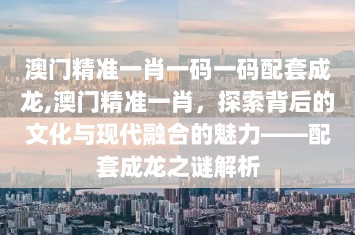 澳门精准一肖一码一码配套成龙,澳门精准一肖，探索背后的文化与现代融合的魅力——配套成龙之谜解析