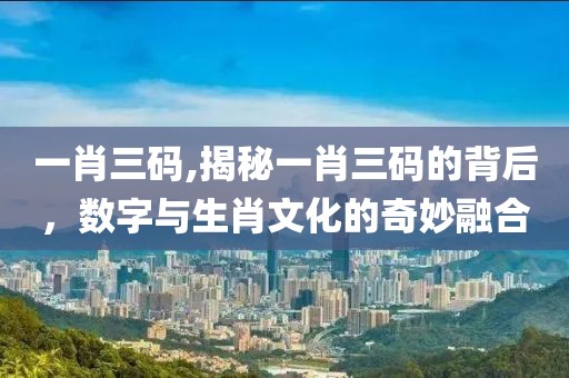 一肖三码,揭秘一肖三码的背后，数字与生肖文化的奇妙融合