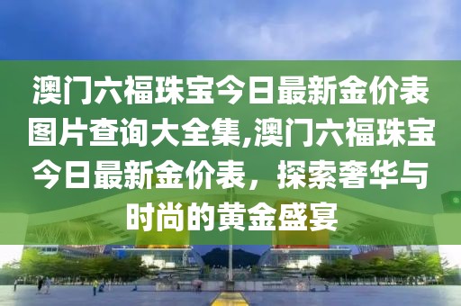 澳门六福珠宝今日最新金价表图片查询大全集,澳门六福珠宝今日最新金价表，探索奢华与时尚的黄金盛宴