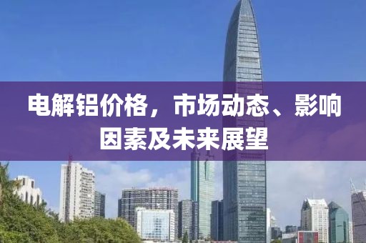 电解铝价格，市场动态、影响因素及未来展望