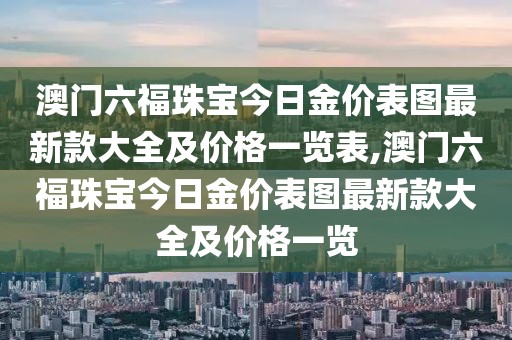 澳门六福珠宝今日金价表图最新款大全及价格一览表,澳门六福珠宝今日金价表图最新款大全及价格一览