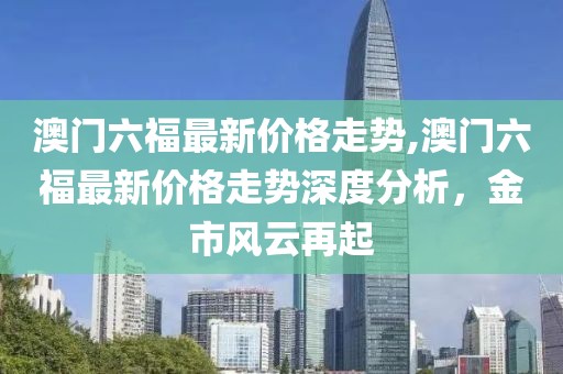 澳门六福最新价格走势,澳门六福最新价格走势深度分析，金市风云再起