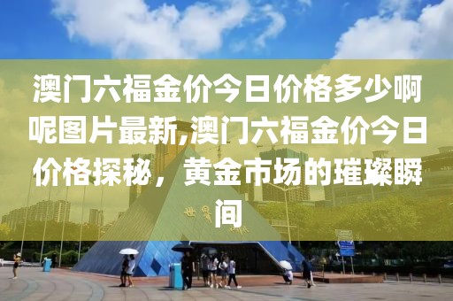 澳门六福金价今日价格多少啊呢图片最新,澳门六福金价今日价格探秘，黄金市场的璀璨瞬间