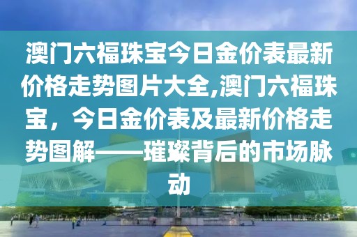 澳门六福珠宝今日金价表最新价格走势图片大全,澳门六福珠宝，今日金价表及最新价格走势图解——璀璨背后的市场脉动