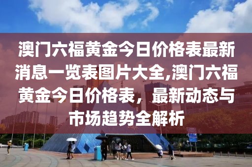 澳门六福黄金今日价格表最新消息一览表图片大全,澳门六福黄金今日价格表，最新动态与市场趋势全解析