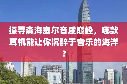 探寻森海塞尔音质巅峰，哪款耳机能让你沉醉于音乐的海洋？