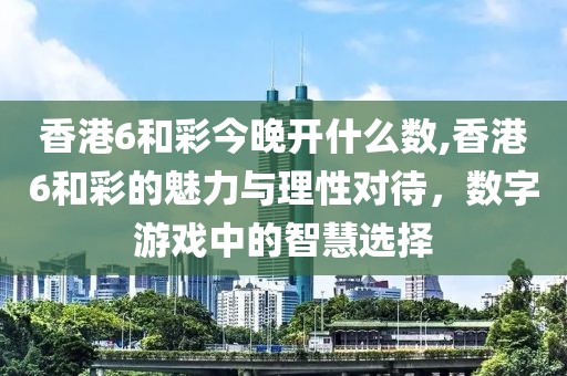 香港6和彩今晚开什么数,香港6和彩的魅力与理性对待，数字游戏中的智慧选择