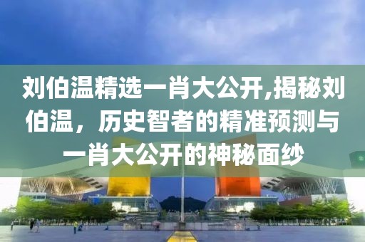 刘伯温精选一肖大公开,揭秘刘伯温，历史智者的精准预测与一肖大公开的神秘面纱