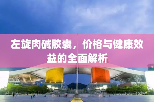 左旋肉碱胶囊，价格与健康效益的全面解析