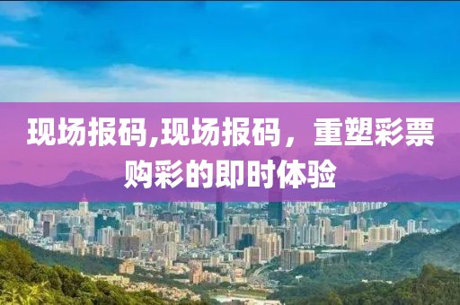 现场报码,现场报码，重塑彩票购彩的即时体验