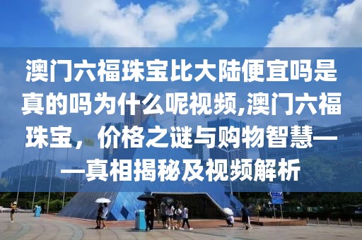 澳门六福珠宝比大陆便宜吗是真的吗为什么呢视频,澳门六福珠宝，价格之谜与购物智慧——真相揭秘及视频解析
