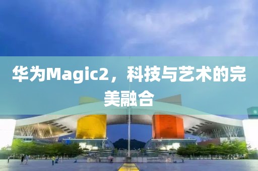 华为Magic2，科技与艺术的完美融合