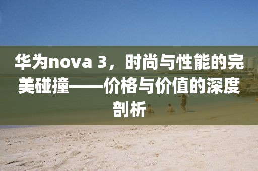 华为nova 3，时尚与性能的完美碰撞——价格与价值的深度剖析
