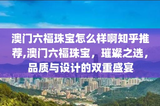 澳门六福珠宝怎么样啊知乎推荐,澳门六福珠宝，璀璨之选，品质与设计的双重盛宴