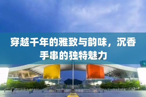 穿越千年的雅致与韵味，沉香手串的独特魅力