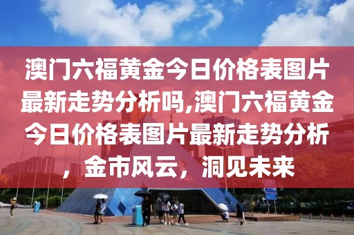 澳门六福黄金今日价格表图片最新走势分析吗,澳门六福黄金今日价格表图片最新走势分析，金市风云，洞见未来