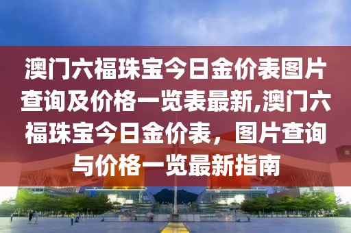 澳门六福珠宝今日金价表图片查询及价格一览表最新,澳门六福珠宝今日金价表，图片查询与价格一览最新指南