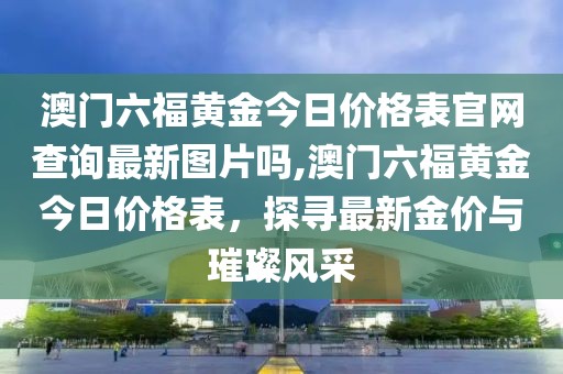 澳门六福黄金今日价格表官网查询最新图片吗,澳门六福黄金今日价格表，探寻最新金价与璀璨风采