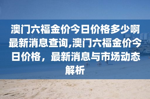 澳门六福金价今日价格多少啊最新消息查询,澳门六福金价今日价格，最新消息与市场动态解析