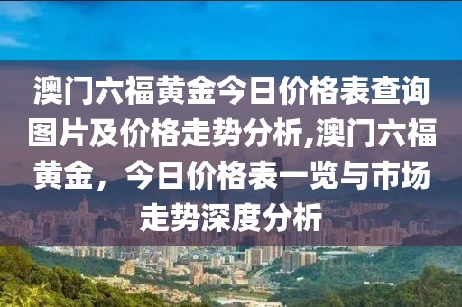 澳门六福黄金今日价格表查询图片及价格走势分析,澳门六福黄金，今日价格表一览与市场走势深度分析