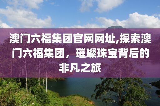 澳门六福集团官网网址,探索澳门六福集团，璀璨珠宝背后的非凡之旅