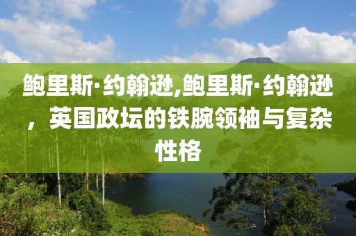 鲍里斯·约翰逊,鲍里斯·约翰逊，英国政坛的铁腕领袖与复杂性格