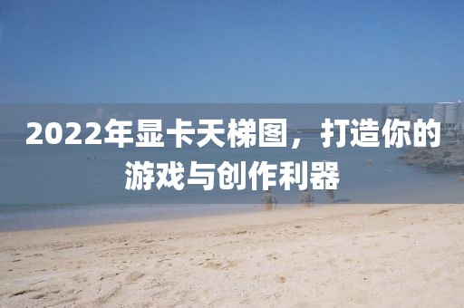 2022年显卡天梯图，打造你的游戏与创作利器