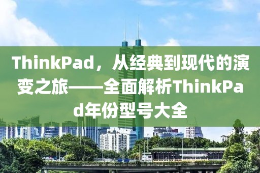 ThinkPad，从经典到现代的演变之旅——全面解析ThinkPad年份型号大全