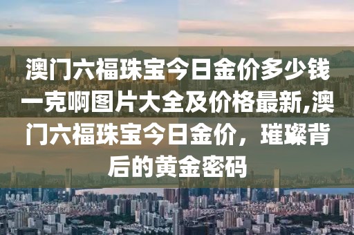 澳门六福珠宝今日金价多少钱一克啊图片大全及价格最新,澳门六福珠宝今日金价，璀璨背后的黄金密码
