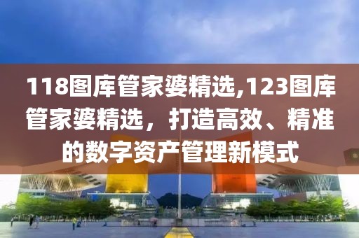 118图库管家婆精选,123图库管家婆精选，打造高效、精准的数字资产管理新模式