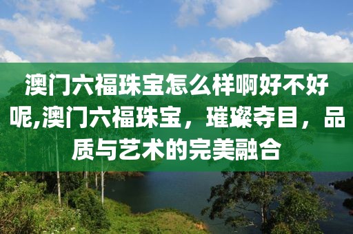 澳门六福珠宝怎么样啊好不好呢,澳门六福珠宝，璀璨夺目，品质与艺术的完美融合