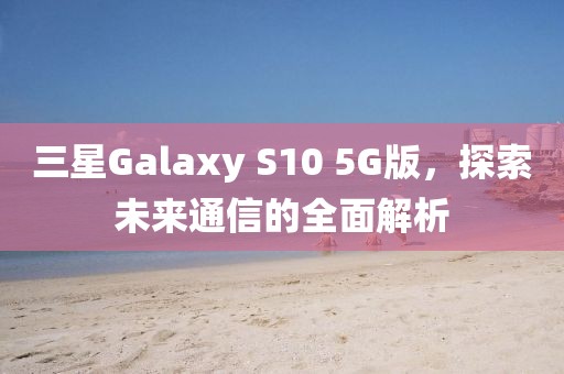三星Galaxy S10 5G版，探索未来通信的全面解析