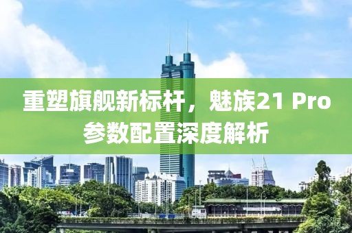 重塑旗舰新标杆，魅族21 Pro参数配置深度解析
