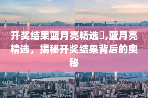 开奖结果蓝月亮精选枓,蓝月亮精选，揭秘开奖结果背后的奥秘