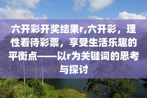 六开彩开奖结果r,六开彩，理性看待彩票，享受生活乐趣的平衡点——以r为关键词的思考与探讨