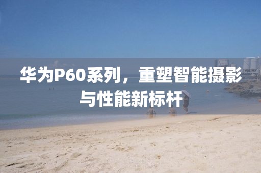 华为P60系列，重塑智能摄影与性能新标杆