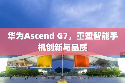 华为Ascend G7，重塑智能手机创新与品质