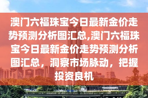 澳门六福珠宝今日最新金价走势预测分析图汇总,澳门六福珠宝今日最新金价走势预测分析图汇总，洞察市场脉动，把握投资良机