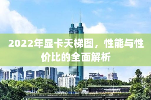 2022年显卡天梯图，性能与性价比的全面解析