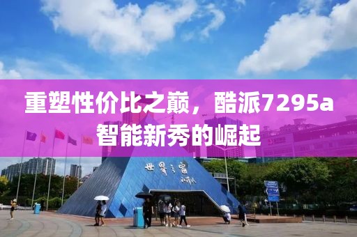 重塑性价比之巅，酷派7295a智能新秀的崛起