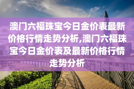 澳门六福珠宝今日金价表最新价格行情走势分析,澳门六福珠宝今日金价表及最新价格行情走势分析