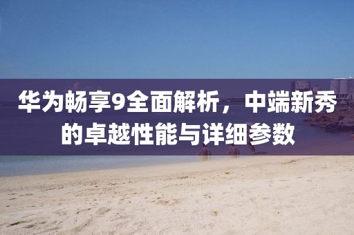 华为畅享9全面解析，中端新秀的卓越性能与详细参数