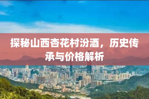 探秘山西杏花村汾酒，历史传承与价格解析