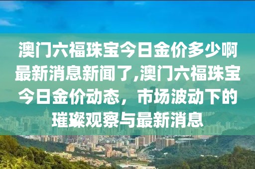 澳门六福珠宝今日金价多少啊最新消息新闻了,澳门六福珠宝今日金价动态，市场波动下的璀璨观察与最新消息
