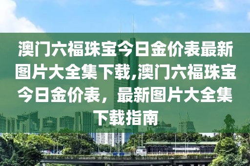 澳门六福珠宝今日金价表最新图片大全集下载,澳门六福珠宝今日金价表，最新图片大全集下载指南
