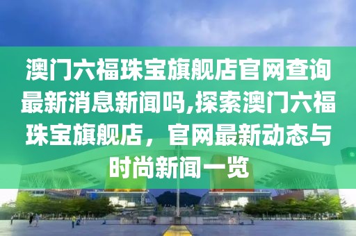 澳门六福珠宝旗舰店官网查询最新消息新闻吗,探索澳门六福珠宝旗舰店，官网最新动态与时尚新闻一览