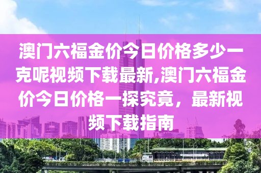 澳门六福金价今日价格多少一克呢视频下载最新,澳门六福金价今日价格一探究竟，最新视频下载指南