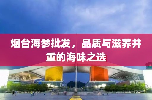 烟台海参批发，品质与滋养并重的海味之选