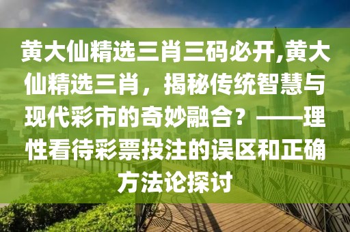 黄大仙精选三肖三码必开,黄大仙精选三肖，揭秘传统智慧与现代彩市的奇妙融合？——理性看待彩票投注的误区和正确方法论探讨